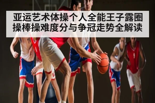 亚运艺术体操个人全能王子露圈操棒操难度分与争冠走势全解读（BSports）