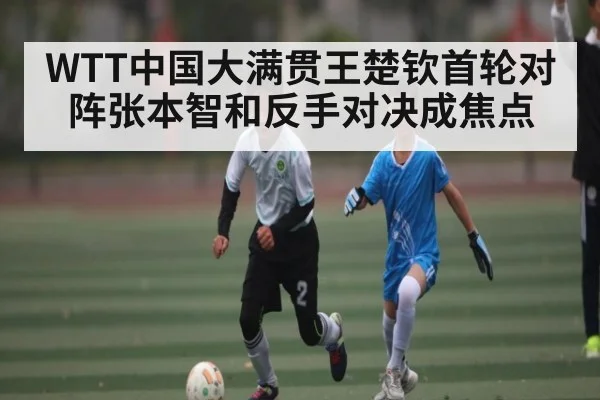 WTT中国大满贯王楚钦首轮对阵张本智和反手对决成焦点 | BSports