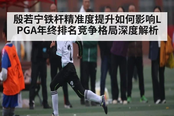 殷若宁铁杆精准度提升如何影响LPGA年终排名竞争格局深度解析