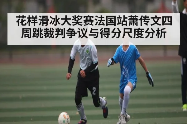 花样滑冰大奖赛法国站萧传文四周跳裁判争议与得分尺度分析